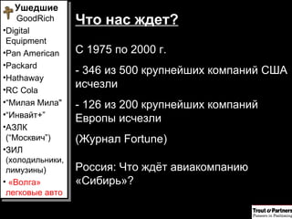 Что нас ждет? С   1975 по 2000 г.  - 346 из 500 крупнейших компаний США исчезли - 126 из 200 крупнейших компаний Европы исчезли (Журнал  Fortune ) Россия: Что ждёт авиакомпанию «Сибирь»? Ушедшие  GoodRich Digital Equipment Pan American Packard Hathaway RC Cola “ Милая Мила" “ Инвайт+ ” АЗЛК ( “ Москвич ” ) ЗИЛ  (холодильники, лимузины ) «Волга» легковые авто 
