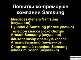 Попытки ко-промоушн компании  Samsung Mercedes-Benz & Samsung  (неудачно) Hyundai & Samsung  (более удачно) Телефон класса люкс  Giorgio Armani-Samsung  (неудачно) ЖК-телевизор премиум-класса Armani/Samsung (неудачно) Спортивный телефон Samsung-adidas miCoach (неудачно) 