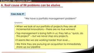14
“We have a portfolio management problem!”
• When we look at our portfolio of projects they are all
incremental innovations – there are no true winners!
• Top management is losing faith in us; they tell us “quick, do
this project” – but we never stop any projects.
• It seems like we are working harder than ever…
• We think they are pursuing an acquisition to immediately
shore up our pipeline
A. Root cause of IM problems can be elusive
Case study #1
Symptoms:
IM Diagnostic > Why companies struggle
 