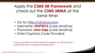 30
Apply the CIMS IM Framework and
check out the CIMS IMMA at the
same time!
• Go to: http://cimscsa.com
• Username: ISSIP2015 (case sensitive)
• Password: cims-issip (case sensitive)
• Enter Captcha Code Provided
If you would like to further explore the IMMA, we will leave the
assessment open through November 2015.
 