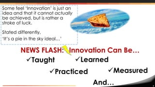 4
NEWS FLASH: Innovation Can Be…
Some feel ‘Innovation’ is just an
idea and that it cannot actually
be achieved, but is rather a
stroke of luck.
Stated differently,
‘It’s a pie in the sky ideal…’
Taught Learned
Practiced Measured
And…
 