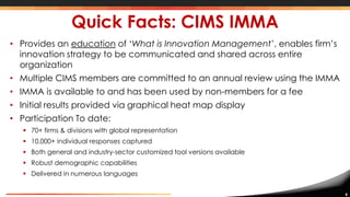 8
Quick Facts: CIMS IMMA
• Provides an education of ‘What is Innovation Management’, enables firm’s
innovation strategy to be communicated and shared across entire
organization
• Multiple CIMS members are committed to an annual review using the IMMA
• IMMA is available to and has been used by non-members for a fee
• Initial results provided via graphical heat map display
• Participation To date:
 70+ firms & divisions with global representation
 10,000+ individual responses captured
 Both general and industry-sector customized tool versions available
 Robust demographic capabilities
 Delivered in numerous languages
 