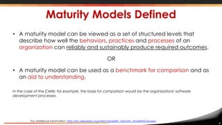 9
Maturity Models Defined
• A maturity model can be viewed as a set of structured levels that
describe how well the behaviors, practices and processes of an
organization can reliably and sustainably produce required outcomes.
OR
• A maturity model can be used as a benchmark for comparison and as
an aid to understanding.
In the case of the CMM, for example, the basis for comparison would be the organizations' software
development processes.
For additional information: http://en.wikipedia.org/wiki/Capability_Maturity_Model#Overview
 