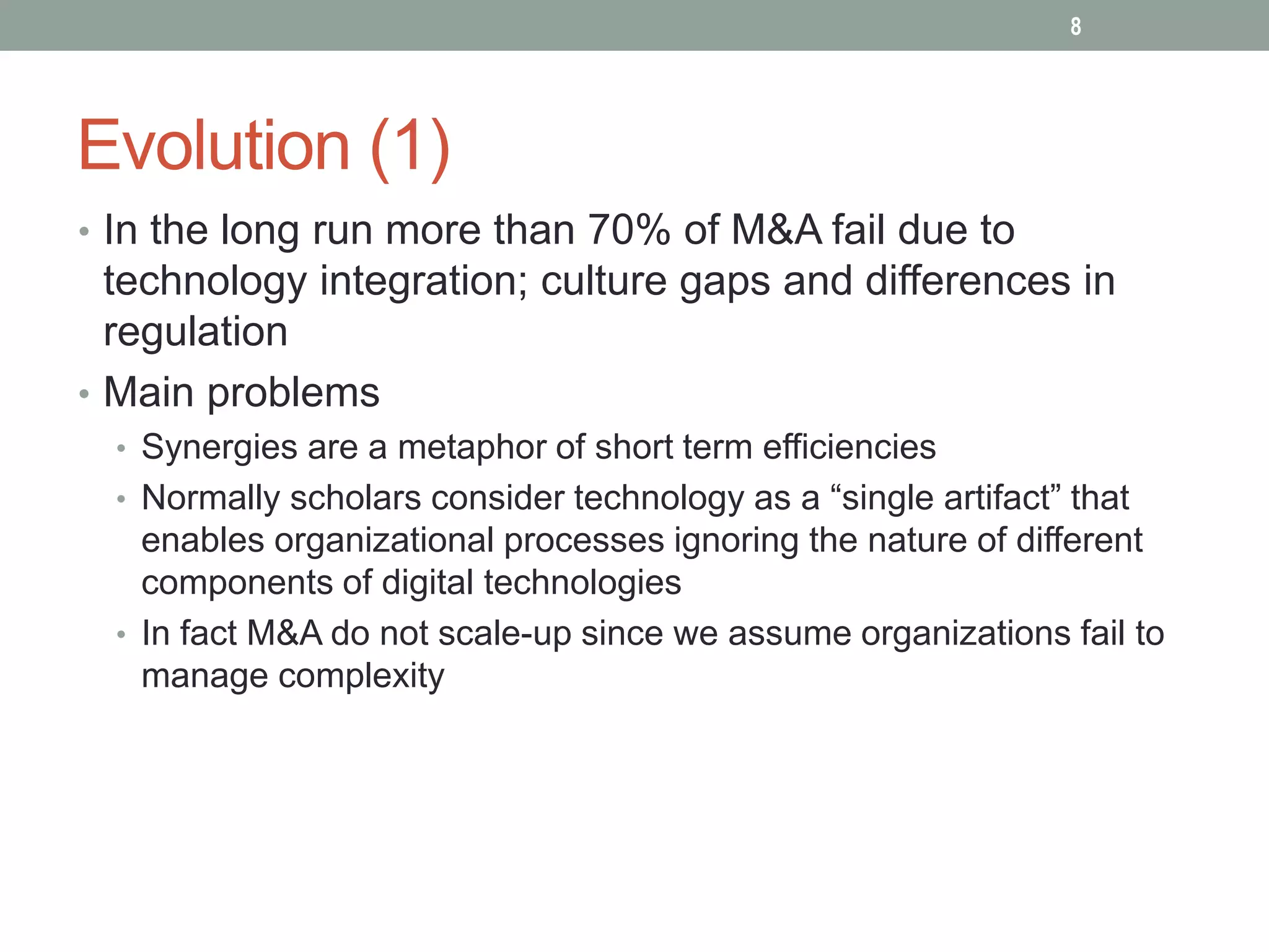 Evolution (1)
• In the long run more than 70% of M&A fail due to
technology integration; culture gaps and differences in
regulation
• Main problems
• Synergies are a metaphor of short term efficiencies
• Normally scholars consider technology as a “single artifact” that
enables organizational processes ignoring the nature of different
components of digital technologies
• In fact M&A do not scale-up since we assume organizations fail to
manage complexity
8
 