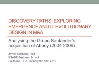 DISCOVERY PATHS: EXPLORING
EMERGENCEAND IT EVOLUTIONARY
DESIGN IN M&A
Analysing the Grupo Santander’s
acquisition of Abbey (2004-2009)
Javier Busquets, PhD
ESADE Business School
California, USA, January the 13th 2016
1
 
