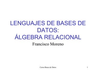 Curso Bases de Datos 1
LENGUAJES DE BASES DE
DATOS:
ÁLGEBRA RELACIONAL
Francisco Moreno
 
