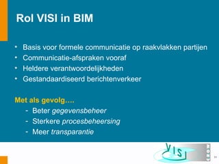 Rol VISI in BIM

•   Basis voor formele communicatie op raakvlakken partijen
•   Communicatie-afspraken vooraf
•   Heldere verantwoordelijkheden
•   Gestandaardiseerd berichtenverkeer

Met als gevolg….
  - Beter gegevensbeheer
  - Sterkere procesbeheersing
  - Meer transparantie


                                                              11
 