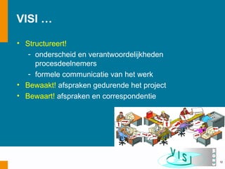 VISI …

• Structureert!
   - onderscheid en verantwoordelijkheden
     procesdeelnemers
   - formele communicatie van het werk
• Bewaakt! afspraken gedurende het project
• Bewaart! afspraken en correspondentie




                                             12
 