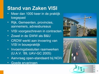 Stand van Zaken VISI
• Meer dan 1000 keer in de praktijk
  toegepast
• Rijk, Gemeenten, provincies,
  aannemers, adviesbureaus
• VISI voorgeschreven in contracten
• Zowel in de GWW als B&U
• CROW werkt aan invoering van
  VISI in bouwpraktijk
• Invoeringsbesluiten raamwerken
  (U.A.V. ’89, UAV-GC 2005)
• Aanvraag open-standaard bij NOiV
• Goede ervaringen

                                      15
 