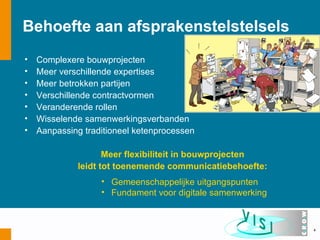 Behoefte aan afsprakenstelstelsels
•   Complexere bouwprojecten
•   Meer verschillende expertises
•   Meer betrokken partijen
•   Verschillende contractvormen
•   Veranderende rollen
•   Wisselende samenwerkingsverbanden
•   Aanpassing traditioneel ketenprocessen

                    Meer flexibiliteit in bouwprojecten
             leidt tot toenemende communicatiebehoefte:
                   • Gemeenschappelijke uitgangspunten
                   • Fundament voor digitale samenwerking



                                                            4
 