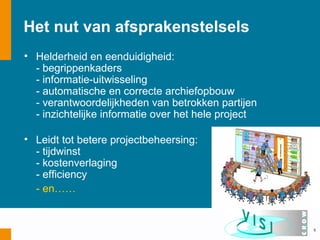 Het nut van afsprakenstelsels
• Helderheid en eenduidigheid:
  - begrippenkaders
  - informatie-uitwisseling
  - automatische en correcte archiefopbouw
  - verantwoordelijkheden van betrokken partijen
  - inzichtelijke informatie over het hele project

• Leidt tot betere projectbeheersing:
  - tijdwinst
  - kostenverlaging
  - efficiency
  - en……


                                                     5
 