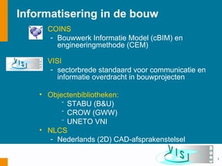 Informatisering in de bouw
    • COINS
       - Bouwwerk Informatie Model (cBIM) en
         engineeringmethode (CEM)

    • VISI
       - sectorbrede standaard voor communicatie en
         informatie overdracht in bouwprojecten

    • Objectenbibliotheken:
          ⁻ STABU (B&U)
          ⁻ CROW (GWW)
          ⁻ UNETO VNI
    • NLCS
       - Nederlands (2D) CAD-afsprakenstelsel

                                                      7
 