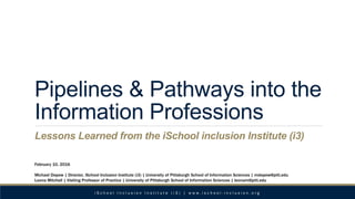 Pipelines & Pathways into the
Information Professions
Lessons Learned from the iSchool inclusion Institute (i3)
February 10, 2016
Michael Depew | Director, iSchool Inclusion Institute (i3) | University of Pittsburgh School of Information Sciences | mdepew@pitt.edu
Leona Mitchell | Visiting Professor of Practice | University of Pittsburgh School of Information Sciences | leonam@pitt.edu
i S c h o o l I n c l u s i o n I n s t i t u t e ( i 3 ) | w w w . i s c h o o l - i n c l u s i o n . o r g
 
