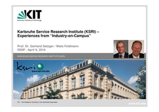 KIT – The Research University in the Helmholtz Association
KARLSRUHE SERVICE RESEARCH INSTITUTE (KSRI)
www.kit.edu
www.ksri.kit.edu
Karlsruhe Service Research Institute (KSRI) –
Experiences from “Industry-on-Campus”
Prof. Dr. Gerhard Satzger / Niels Feldmann
ISSIP , April 6, 2016
 