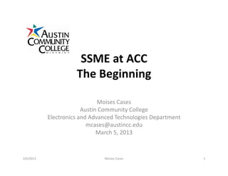 SSME at ACC
The Beginning
Moises Cases
Austin Community College
Electronics and Advanced Technologies Department
mcases@austincc.edu
March 5, 2013
3/6/2013 1Moises Cases
 