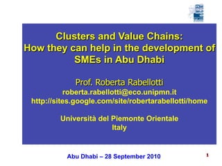 1 
Clusters and Value Chains: 
How they can help in the development of 
SMEs in Abu Dhabi 
Prof. Roberta Rabellotti 
roberta.rabellotti@eco.unipmn.it 
http://sites.google.com/site/robertarabellotti/home 
Università del Piemonte Orientale 
Italy 
Abu Dhabi – 28 September 2010  