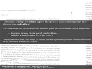 - máquinas de tercer tipo informáticas 'capaces de proporcionar a cada instante la posición de un
 elemento en un medio abierto'

 - estudio socio-técnico de los mecanismos de control que se están instalando en centros disciplinarios.

         .... de circuitos cerrados (familia, cuartel, hospital, fábrica...)
         .... a circuitos abiertos (empresa, formación, hipoteca...)

 “Hemos pasado de un animal a otro, del topo a la serpiente, tanto en el régimen en el que vivimos como en nuestra manera
 de vivir y en nuestras relaciones con los demás.”




Post-scriptum sobre las sociedades de control. L‘Autre Journal, nº1, Mayo 1990
  publicado en: Deleuze, Gilles (1995); Conversaciones 1972 - 1990 ; Ed. Pretextos; Valencia
 