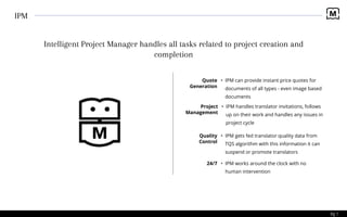 Pg 7
IPM
Intelligent Project Manager handles all tasks related to project creation and
completion
• IPM can provide instant price quotes for
documents of all types - even image based
documents
Quote
Generation
• IPM handles translator invitations, follows
up on their work and handles any issues in
project cycle
Project
Management
• IPM gets fed translator quality data from
TQS algorithm with this information it can
suspend or promote translators
Quality
Control
• IPM works around the clock with no
human intervention
24/7
 