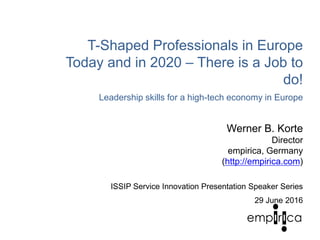 T-Shaped Professionals in Europe
Today and in 2020 – There is a Job to
do!
Leadership skills for a high-tech economy in Europe
Werner B. Korte
Director
empirica, Germany
(http://empirica.com)
ISSIP Service Innovation Presentation Speaker Series
29 June 2016
 