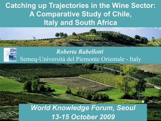 Catching up Trajectories in the Wine Sector: 
A Comparative Study of Chile, 
Italy and South Africa 
Roberta Rabellotti 
Semeq-Università del Piemonte Orientale - Italy 
World Knowledge Forum, Seoul 
13-15 October 2009 
 