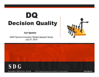 www.sdg.com© 2015 by Strategic Decisions Group International LLC. All rights reserved.
DQ
Decision Quality
ISSIP Service Innovation Weekly Speaker Series
July 27, 2016
Carl Spetzler
 