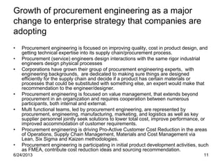 6/24/2013 11
Growth of procurement engineering as a major
change to enterprise strategy that companies are
adopting
• Procurement engineering is focused on improving quality, cost in product design, and
getting technical expertise into its supply chain/procurement process.
• Procurement (service) engineers design interactions with the same rigor industrial
engineers design physical processes
• Corporations have grown their group of procurement engineering experts, with
engineering backgrounds, are dedicated to making sure things are designed
efficiently for the supply chain and decide if a product has certain materials or
processes that could be substituted with something else, an expert would make that
recommendation to the engineer/designer.
• Procurement engineering is focused on value management, that extends beyond
procurement in an organization and requires cooperation between numerous
participants, both internal and external.
• Multi functional teams, led by procurement engineering, are represented by
procurement, engineering, manufacturing, marketing, and logistics as well as key
supplier personnel jointly seek solutions to lower total cost, improve performance, or
improved accommodation of customer requirements.
• Procurement engineering is driving Pro-Active Customer Cost Reduction in the areas
of Operations, Supply Chain Management, Materials and Cost Management via
Lean, Six Sigma and Kaizen methodologies.
• Procurement engineering is participating in initial product development activities, such
as FMEA, contribute cost reduction ideas and sourcing recommendation.
 