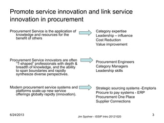 6/24/2013 3
Promote service innovation and link service
innovation in procurement
Procurement Service is the application of
knowledge and resources for the
benefit of others
Procurement Service innovators are often
“T-shaped” professionals with depth &
breadth of knowledge, and the ability
to span boundaries and rapidly
synthesize diverse perspectives.
Modern procurement service systems and
platforms scale-up new service
offerings globally rapidly (innovation).
Category expertise
Leadership – influence
Cost Reduction
Value improvement
Procurement Engineers
Category Managers
Leadership skills
Strategic sourcing systems -Emptoris
Procure to pay systems - ERP
Procurement One Place
Supplier Connections
Jim Spohrer - ISSIP Intro 20121020
 