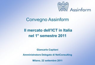 Convegno Assinform

Il mercato dell’ICT in Italia
   nel 1° semestre 2011


           Giancarlo Capitani

Amministratore Delegato di NetConsulting

       Milano, 22 settembre 2011
 