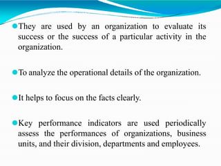 ⚫They are used by an organization to evaluate its
success or the success of a particular activity in the
organization.
⚫To analyze the operational details of the organization.
⚫It helps to focus on the facts clearly.
⚫Key performance indicators are used periodically
assess the performances of organizations, business
units, and their division, departments and employees.
 