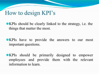 How to design KPI’s
⚫KPIs should be clearly linked to the strategy, i.e. the
things that matter the most.
⚫KPIs have to provide the answers to our most
important questions.
to empower
the relevant
⚫KPIs should be primarily designed
employees and provide them with
information to learn.
 
