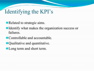 Identifying the KPI’s
⚫Related to strategic aims.
⚫Identify what makes the organization success or
failures.
⚫Controllable and accountable.
⚫Qualitative and quantitative.
⚫Long term and short term.
 