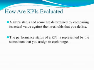 How Are KPIs Evaluated
⚫A KPI's status and score are determined by comparing
its actual value against the thresholds that you define.
⚫The performance status of a KPI is represented by the
status icon that you assign to each range.
 
