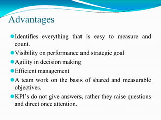 Advantages
⚫Identifies everything that is easy to measure and
count.
⚫Visibility on performance and strategic goal
⚫Agility in decision making
⚫Efficient management
⚫A team work on the basis of shared and measurable
objectives.
⚫KPI’s do not give answers, rather they raise questions
and direct once attention.
 