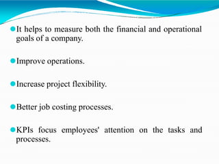 ⚫It helps to measure both the financial and operational
goals of a company.
⚫Improve operations.
⚫Increase project flexibility.
⚫Better job costing processes.
⚫KPIs focus employees' attention on the tasks and
processes.
 