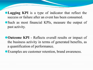 ⚫Lagging KPI is a type of indicator that reflect the
success or failure after an event has been consumed.
⚫Such as most financial KPIs, measure the output of
past activity.
⚫Outcome KPI - Reflects overall results or impact of
the business activity in terms of generated benefits, as
a quantification of performance.
⚫Examples are customer retention, brand awareness.
 