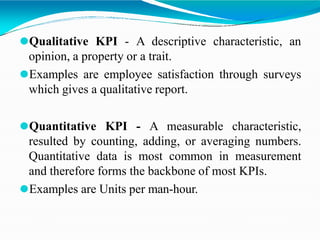 ⚫Qualitative KPI - A descriptive characteristic, an
opinion, a property or a trait.
⚫Examples are employee satisfaction through surveys
which gives a qualitative report.
⚫Quantitative KPI - A measurable characteristic,
resulted by counting, adding, or averaging numbers.
Quantitative data is most common in measurement
and therefore forms the backbone of most KPIs.
⚫Examples are Units per man-hour.
 