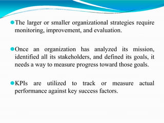 ⚫The larger or smaller organizational strategies require
monitoring, improvement, and evaluation.
⚫Once an organization has analyzed its mission,
identified all its stakeholders, and defined its goals, it
needs a way to measure progress toward those goals.
⚫KPIs are utilized to track or measure actual
performance against key success factors.
 