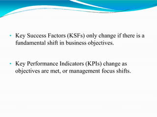• Key Success Factors (KSFs) only change if there is a
fundamental shift in business objectives.
• Key Performance Indicators (KPIs) change as
objectives are met, or management focus shifts.
 