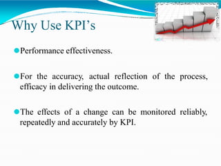 Why Use KPI’s
⚫Performance effectiveness.
⚫For the accuracy, actual reflection of the process,
efficacy in delivering the outcome.
⚫The effects of a change can be monitored reliably,
repeatedly and accurately by KPI.
 