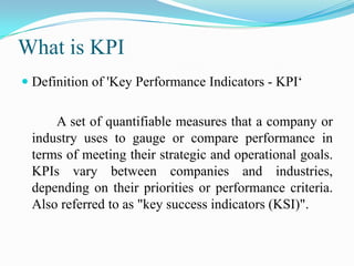 What is KPI
 Definition of 'Key Performance Indicators - KPI‘


     A set of quantifiable measures that a company or
 industry uses to gauge or compare performance in
 terms of meeting their strategic and operational goals.
 KPIs vary between companies and industries,
 depending on their priorities or performance criteria.
 Also referred to as "key success indicators (KSI)".
 