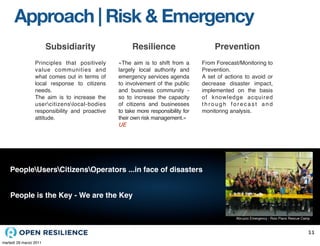 Approach | Risk & Emergency
                        Subsidiarity                  Resilience                       Prevention
                 Principles that positively     «The aim is to shift from a       From Forecast/Monitoring to
                 value communities and          largely local authority and       Prevention.
                 what comes out in terms of     emergency services agenda         A set of actions to avoid or
                 local response to citizens     to involvement of the public      decrease disaster impact,
                 needs.                         and business community -          implemented on the basis
                 The aim is to increase the     so to increase the capacity       of knowledge acquired
                 usercitizenslocal-bodies     of citizens and businesses        through forecast and
                 responsibility and proactive   to take more responsibility for   monitoring analysis.
                 attitude.                      their own risk management.»
                                                UE




    PeopleUsersCitizensOperators ...in face of disasters


    People is the Key - We are the Key

                                                                                               Abruzzo Emergency - Roio Piano Rescue Camp



                                                                                                                                       11
martedì 29 marzo 2011
 