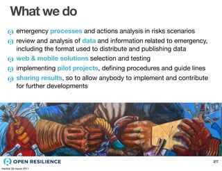 What we do
           emergency processes and actions analysis in risks scenarios
           review and analysis of data and information related to emergency,
           including the format used to distribute and publishing data
           web & mobile solutions selection and testing
           implementing pilot projects, deﬁning procedures and guide lines
           sharing results, so to allow anybody to implement and contribute
           for further developments




                                                                               27
martedì 29 marzo 2011
 