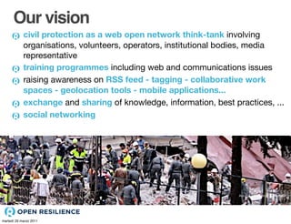 Our vision
            civil protection as a web open network think-tank involving
            organisations, volunteers, operators, institutional bodies, media
            representative
            training programmes including web and communications issues
            raising awareness on RSS feed - tagging - collaborative work
            spaces - geolocation tools - mobile applications...
            exchange and sharing of knowledge, information, best practices, ...
            social networking




                                                                   Abruzzo Emergency - Earthquake




martedì 29 marzo 2011
 