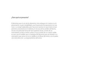 ¿Para qué se presenta?
El elemento aire es uno de los elementos más ambiguos en cuanto a su
representación visual, y por lo general se le representa con una nube, o un
ángel soplándolo, pero hay otras maneras en que el aire se hace presente y
esa presencia es indirecta, en el caso de los carteles de Mucha,
rescato esa particular forma de hacer aparecer el aire, a través de un
intermediario, el aire no tiene cuerpo si no es a través de un cuerpo visible,
en este caso el cabello, que se impregna del elemento para ser poseído
a su voluntad, lo que vemos ya no es cabello, es el dibujo del viento, una
visualización de la dirección y comportamiento del viento.+
 