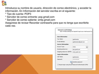 Introduzca su nombre de usuario, dirección de correo electrónico, y acceder la
información. En Información del servidor escriba en el siguiente:
* Tipo de cuenta: POP3
* Servidor de correo entrante: pop.gmail.com
* Servidor de correo saliente: smtp.gmail.com
Asegúrese de revisar Recordar contraseña para que no tenga que escribirla
cada vez.
 