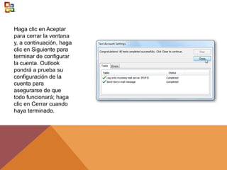 Haga clic en Aceptar
para cerrar la ventana
y, a continuación, haga
clic en Siguiente para
terminar de configurar
la cuenta. Outlook
pondrá a prueba su
configuración de la
cuenta para
asegurarse de que
todo funcionará; haga
clic en Cerrar cuando
haya terminado.
 