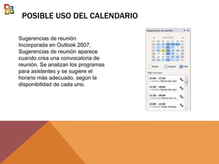 POSIBLE USO DEL CALENDARIO
Sugerencias de reunión
Incorporada en Outlook 2007,
Sugerencias de reunión aparece
cuando crea una convocatoria de
reunión. Se analizan los programas
para asistentes y se sugiere el
horario más adecuado, según la
disponibilidad de cada uno.
 