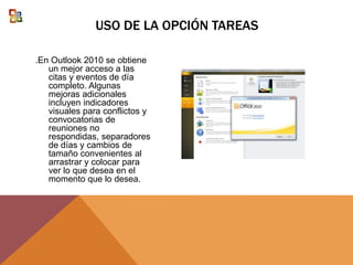.En Outlook 2010 se obtiene
un mejor acceso a las
citas y eventos de día
completo. Algunas
mejoras adicionales
incluyen indicadores
visuales para conflictos y
convocatorias de
reuniones no
respondidas, separadores
de días y cambios de
tamaño convenientes al
arrastrar y colocar para
ver lo que desea en el
momento que lo desea.
USO DE LA OPCIÓN TAREAS
 