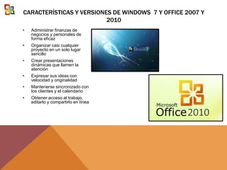 CARACTERÍSTICAS Y VERSIONES DE WINDOWS 7 Y OFFICE 2007 Y
2010
• Administrar finanzas de
negocios y personales de
forma eficaz
• Organizar casi cualquier
proyecto en un solo lugar
sencillo
• Crear presentaciones
dinámicas que llamen la
atención
• Expresar sus ideas con
velocidad y originalidad
• Mantenerse sincronizado con
los clientes y el calendario
• Obtener acceso al trabajo,
editarlo y compartirlo en línea
 