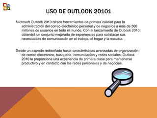 USO DE OUTLOOK 20101
Microsoft Outlook 2010 ofrece herramientas de primera calidad para la
administración del correo electrónico personal y de negocios a más de 500
millones de usuarios en todo el mundo. Con el lanzamiento de Outlook 2010,
obtendrá un conjunto mejorado de experiencias para satisfacer sus
necesidades de comunicación en el trabajo, el hogar y la escuela.
Desde un aspecto rediseñado hasta características avanzadas de organización
de correo electrónico, búsqueda, comunicación y redes sociales, Outlook
2010 le proporciona una experiencia de primera clase para mantenerse
productivo y en contacto con las redes personales y de negocios.
 